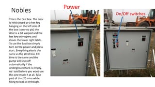 Nobles
This is the East box. The door
is held closed by a hex key
hanging on the left side of
the box (sorry no pic) the
door is a bit warped and the
hex key only opens and
closes the lower right latch.
To use the East box simply
turn on the power and press
start. Everything else is the
same as the West box. Fill
time is the same and the
pump will shut off
automatically if the
underground tank is empty.
As I said before you wont use
this one much if at all. Take
part of that 20 mins while
filling to look at it though.
Power
On/Off switches
 