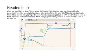 Headed back
When you travel back to Sioux Falls we would like to avoid the scale at the state line. You shouldn’t be
overweight if you filled correctly but avoidance is the best policy in this case. Take MN exit one and go South.
This will take you into Valley Springs > Brandon. From there you can go South to HWY 42 (10th St) or you can go
North in Brandon back to the interstate. Which ever you prefer is fine just try at all cost to avoid the scale at
the state line.
SD Scale
 
