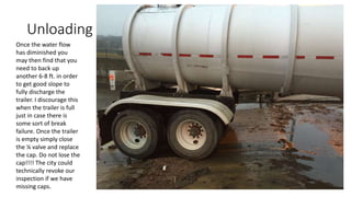 Unloading
Once the water flow
has diminished you
may then find that you
need to back up
another 6-8 ft. in order
to get good slope to
fully discharge the
trailer. I discourage this
when the trailer is full
just in case there is
some sort of break
failure. Once the trailer
is empty simply close
the ¼ valve and replace
the cap. Do not lose the
cap!!!! The city could
technically revoke our
inspection if we have
missing caps.
 