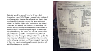 Each day you drive you will need to fill out a daily
inspection report (DIR). They are located in the clipboard
and have a white sheet and a yellow carbon sheet. Once
you have filled them out remove the white sheet and
place it in the blue folder titled “daily inspection sheets”.
These will be collected and sent back to Rapid City. The
form is self explanatory and the yellow copies remain in
the book if you are wondering what goes in the blanks. I
recommend doing this before you roll out. One reason is
you will see the space for odometer reading. This will
allow you write down your mileage before you go. On the
next slide you will see that you need to write down total
miles so having your start and finish mileage is important.
If there is a maintenance issue please note it and we will
get if fixed as soon as possible.
 