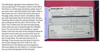 The daily paper log book is very important, this is
how you get paid!!!! The book is similar to the DIR in
that there is a white copy and yellow carbon copy. If
you have never used these before then take a look at
them when you can. Fill out the info on the top of
the page, date, name of carrier and address. Note
you only need Rapid City, SD and Sioux Falls, SD (you
should be able to copy the previous tickets). The hard
part is filling out the hour grid. The first line is “Off
Duty” This is where your line will normally always
start (unless you are running through the midnight
hour). You can use the ruler provided as a guide.
Drawn a line from the start of the off duty timeline to
the point in time when you arrived at the semi (in
this case 1 pm). You will then drawn a line down to
the on duty block. You will now move to line 3
(Driving). If you do your pre-trip show 15 mins for
pre-trip by making a line from 1:00-1:15. This
represents your time doing a pre-trip inspection.
Once you depart (on this ticket it is 1:15) then draw a
line up to the driving block of the time grid.
 