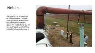 Nobles
The hose for the fill spout will
be suspended with a bungee
when you arrive. You will have
to hook the fill hose to the
spout. This might change but for
now just hook it up. After filling
unhook the hose and rehang it.
 