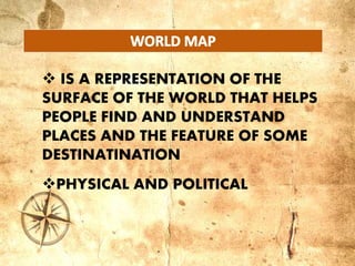  IS A REPRESENTATION OF THE
SURFACE OF THE WORLD THAT HELPS
PEOPLE FIND AND UNDERSTAND
PLACES AND THE FEATURE OF SOME
DESTINATINATION
PHYSICAL AND POLITICAL
 