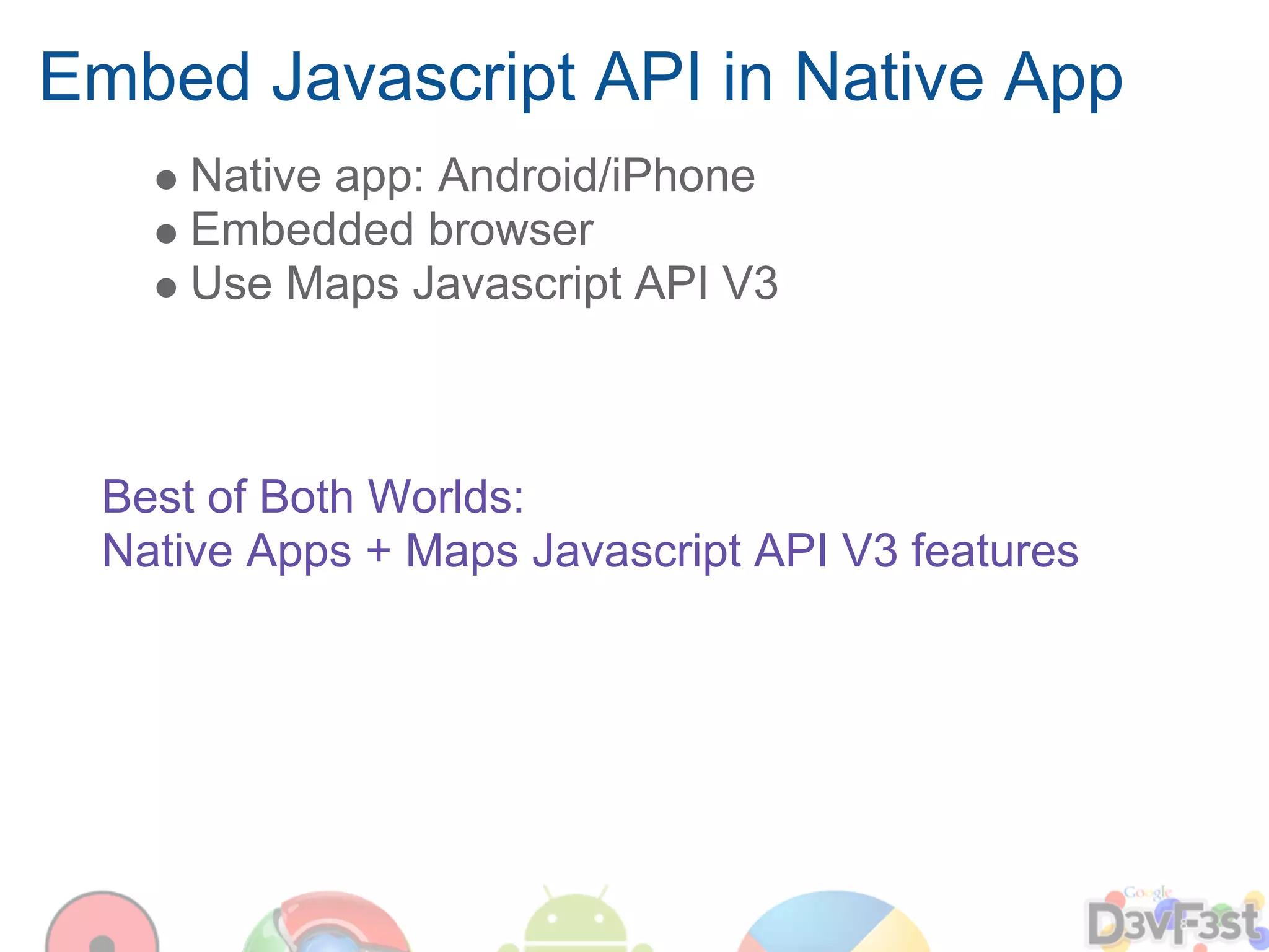 Embed Javascript API in Native App
     Native app: Android/iPhone
     Embedded browser
     Use Maps Javascript API V3



 Best of Both Worlds:
 Native Apps + Maps Javascript API V3 features
 