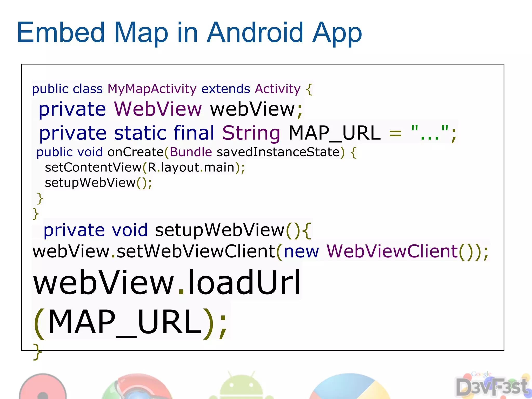 Embed Map in Android App
 public class MyMapActivity extends Activity {
 private WebView webView;
 private static final String MAP_URL = "...";
  public void onCreate(Bundle savedInstanceState) {
    setContentView(R.layout.main);
    setupWebView();
  }
 }
  private void setupWebView(){
 webView.setWebViewClient(new WebViewClient());

 webView.loadUrl
 (MAP_URL);
 }
 