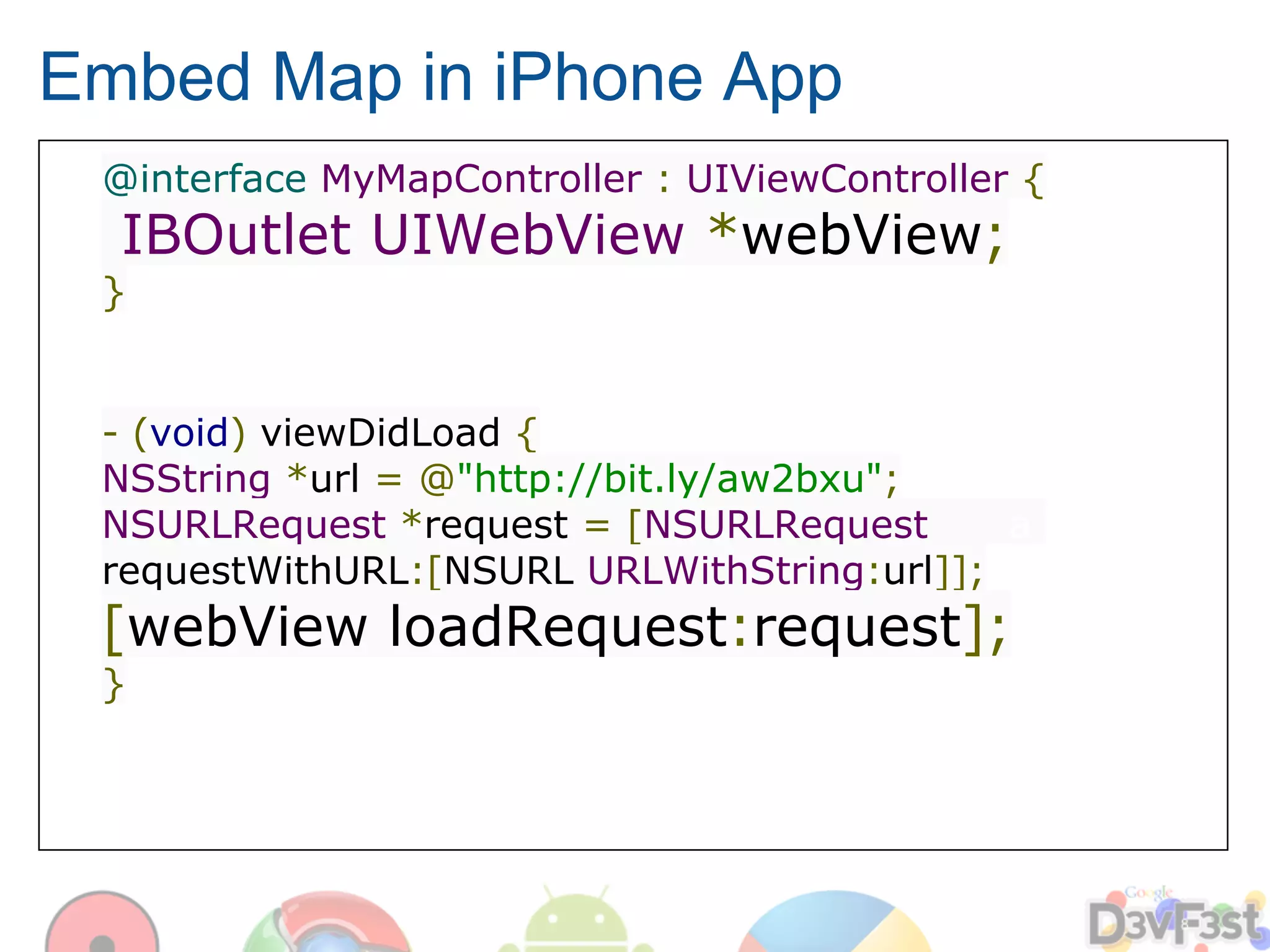 Embed Map in iPhone App
 @interface MyMapController : UIViewController {
  IBOutlet UIWebView *webView;
 }


 - (void) viewDidLoad {
 NSString *url = @"http://bit.ly/aw2bxu";
 NSURLRequest *request = [NSURLRequest      a
 requestWithURL:[NSURL URLWithString:url]];
 [webView loadRequest:request];
 }
 