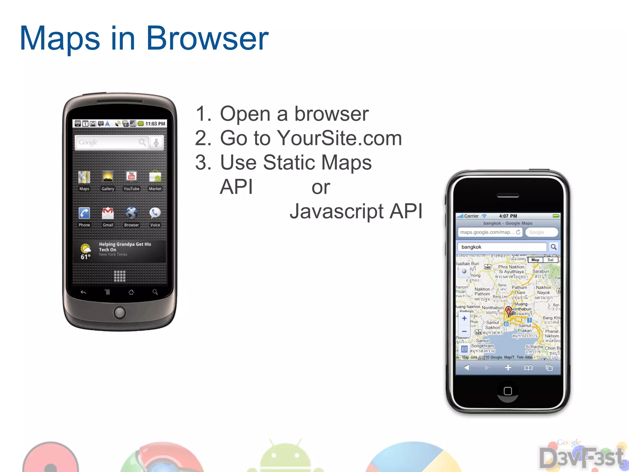 Maps in Browser

          1. Open a browser
          2. Go to YourSite.com
          3. Use Static Maps
             API       or
                    Javascript API
 