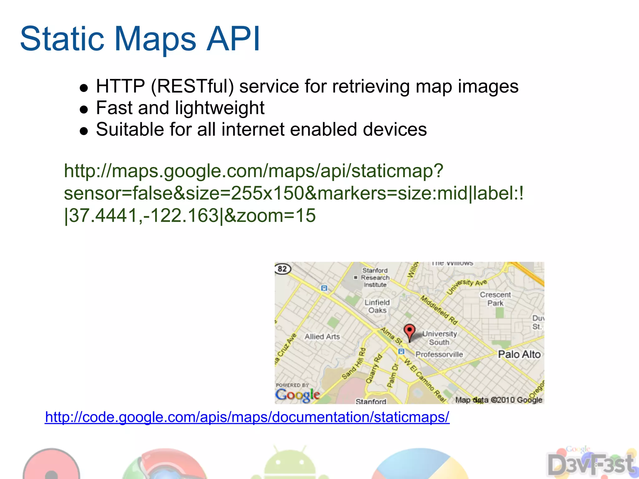 Static Maps API
        HTTP (RESTful) service for retrieving map images
        Fast and lightweight
        Suitable for all internet enabled devices

   http://maps.google.com/maps/api/staticmap?
   sensor=false&size=255x150&markers=size:mid|label:!
   |37.4441,-122.163|&zoom=15




 http://code.google.com/apis/maps/documentation/staticmaps/
 