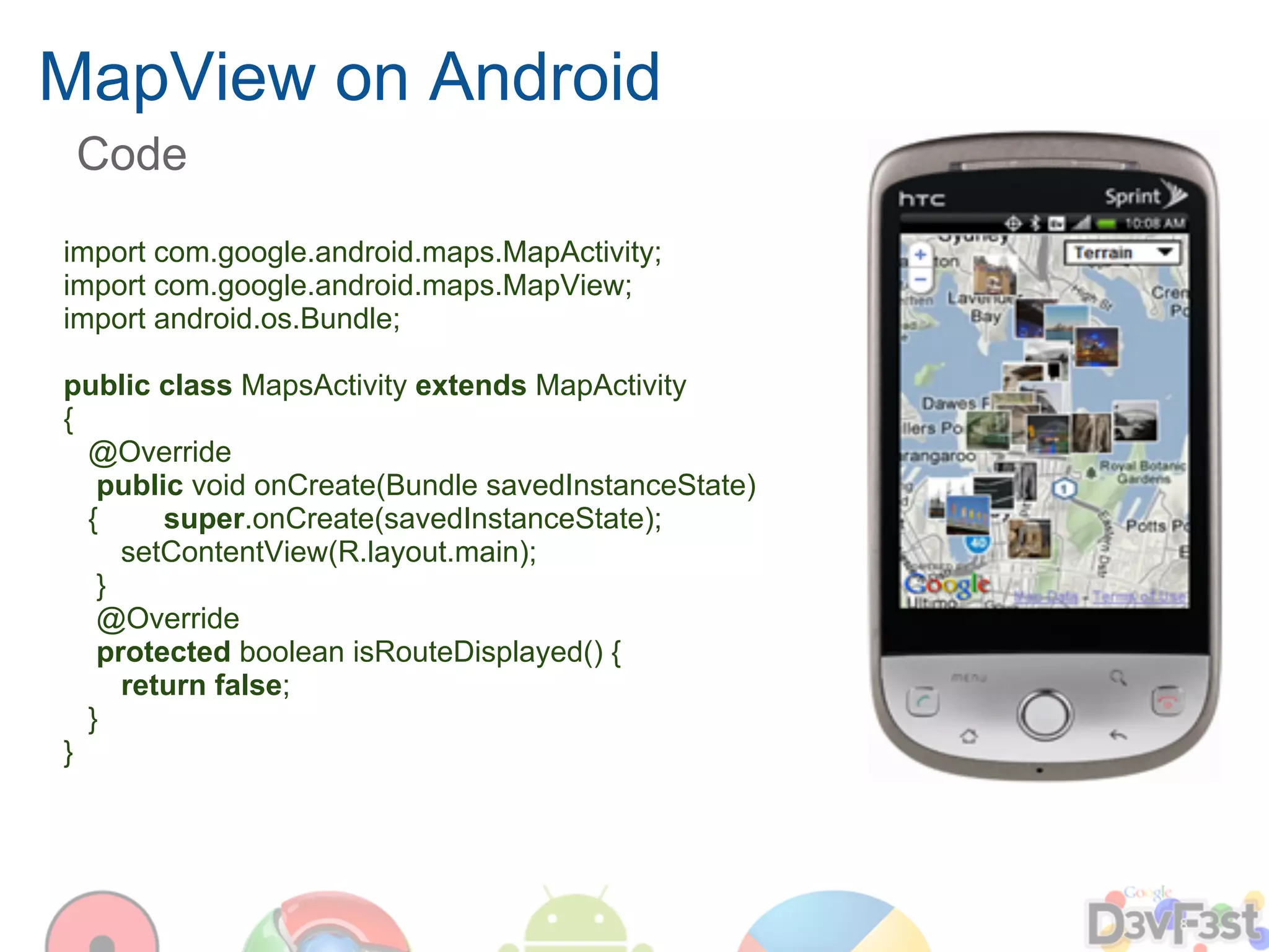 MapView on Android
 Code
import com.google.android.maps.MapActivity;
import com.google.android.maps.MapView;
import android.os.Bundle;

public class MapsActivity extends MapActivity
{
  @Override
   public void onCreate(Bundle savedInstanceState)
  {     super.onCreate(savedInstanceState);
     setContentView(R.layout.main);
   }
   @Override
   protected boolean isRouteDisplayed() {
     return false;
  }
}
 