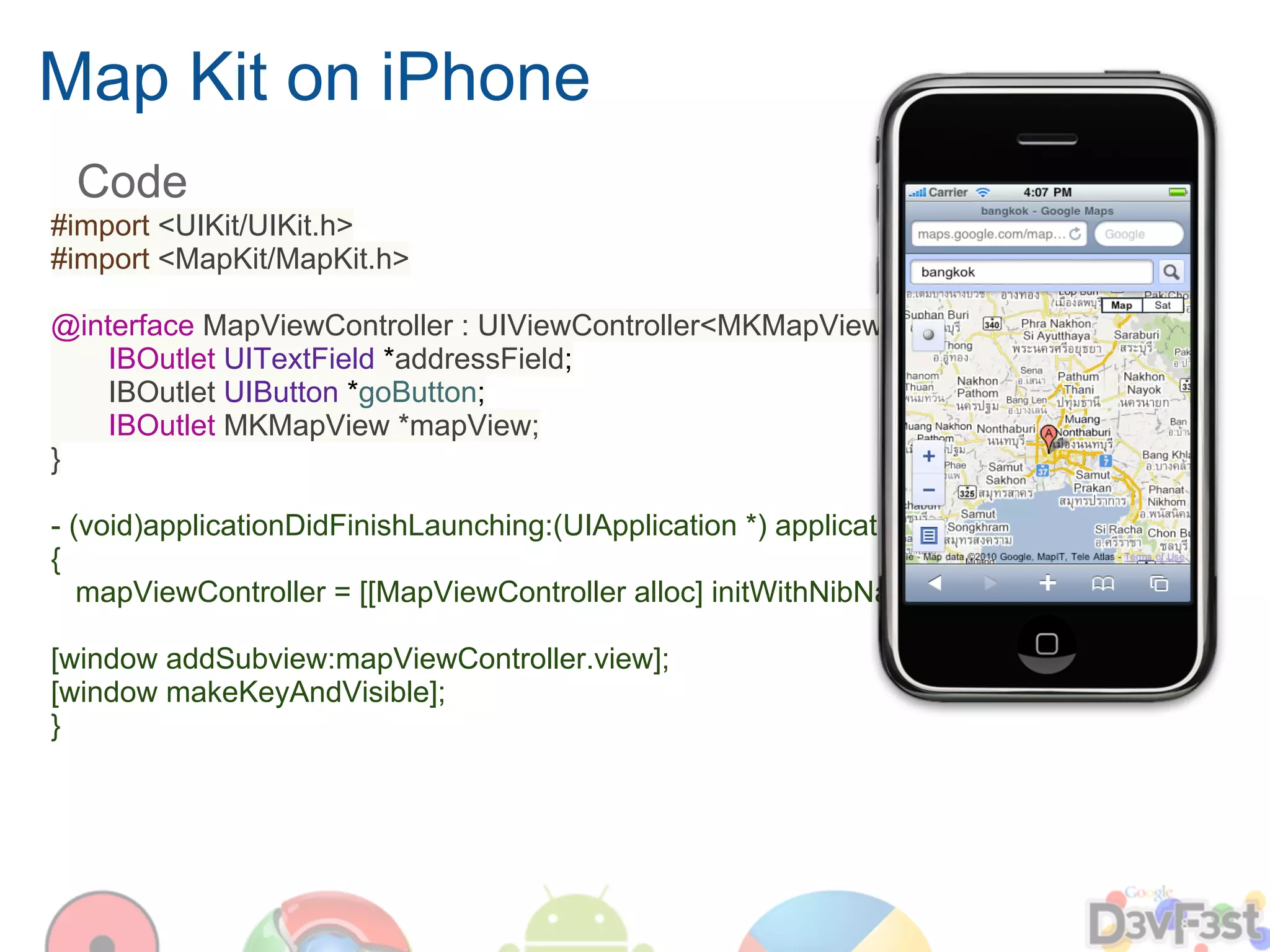 Map Kit on iPhone
 Code
#import <UIKit/UIKit.h>
#import <MapKit/MapKit.h>

@interface MapViewController : UIViewController<MKMapViewDelegate> {
    IBOutlet UITextField *addressField;
    IBOutlet UIButton *goButton;
    IBOutlet MKMapView *mapView;
}

- (void)applicationDidFinishLaunching:(UIApplication *) application
{
   mapViewController = [[MapViewController alloc] initWithNibName:@".."];

[window addSubview:mapViewController.view];
[window makeKeyAndVisible];
}
 