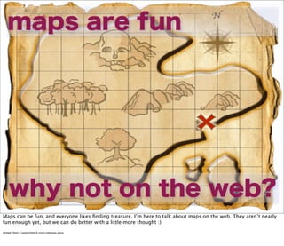maps are fun




    why not on the web?
Maps can be fun, and everyone likes ﬁnding treasure. I’m here to talk about maps on the web. They aren’t nearly
fun enough yet, but we can do better with a little more thought :)
image: http://goolishtech.com/sitemap.aspx
 
