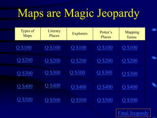 Maps are Magic Jeopardy
Types of
Maps
Literary
Places
Explorers Potter’s
Places
Mapping
Terms
Q $100
Q $200
Q $300
Q $400
Q $500
Q $100 Q $100Q $100 Q $100
Q $200 Q $200 Q $200 Q $200
Q $300 Q $300 Q $300 Q $300
Q $400 Q $400 Q $400 Q $400
Q $500 Q $500 Q $500 Q $500
Final Jeopardy
 