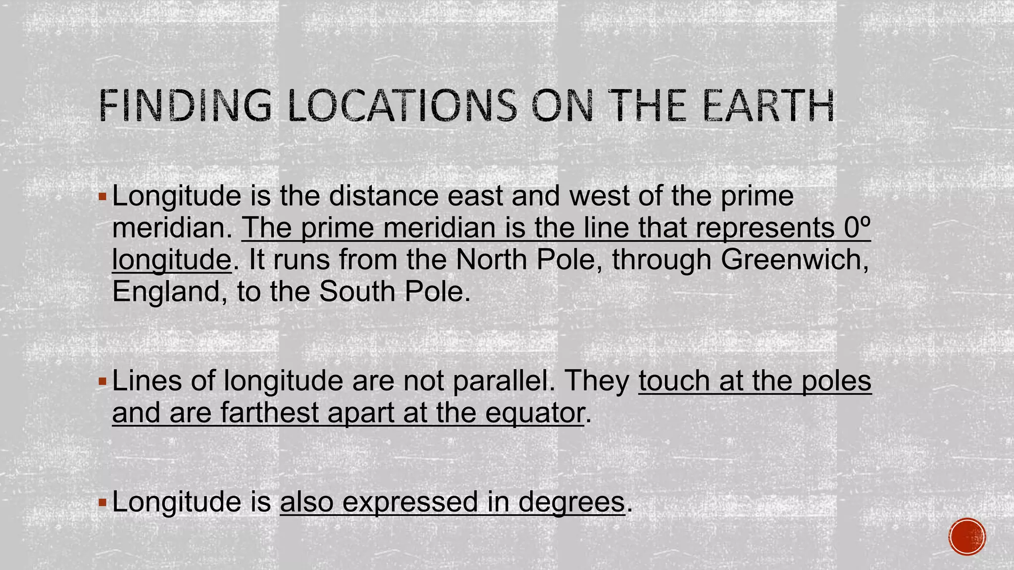Longitude is the distance east and west of the prime
meridian. The prime meridian is the line that represents 0º
longitude. It runs from the North Pole, through Greenwich,
England, to the South Pole.
Lines of longitude are not parallel. They touch at the poles
and are farthest apart at the equator.
Longitude is also expressed in degrees.
 