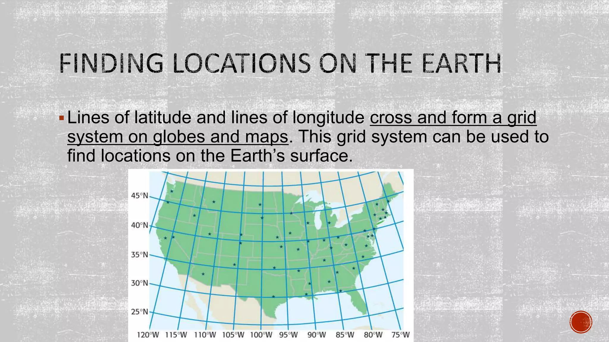 Lines of latitude and lines of longitude cross and form a grid
system on globes and maps. This grid system can be used to
find locations on the Earth’s surface.
 