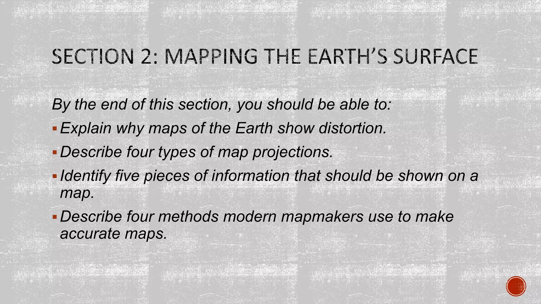 By the end of this section, you should be able to:
Explain why maps of the Earth show distortion.
Describe four types of map projections.
Identify five pieces of information that should be shown on a
map.
Describe four methods modern mapmakers use to make
accurate maps.
 