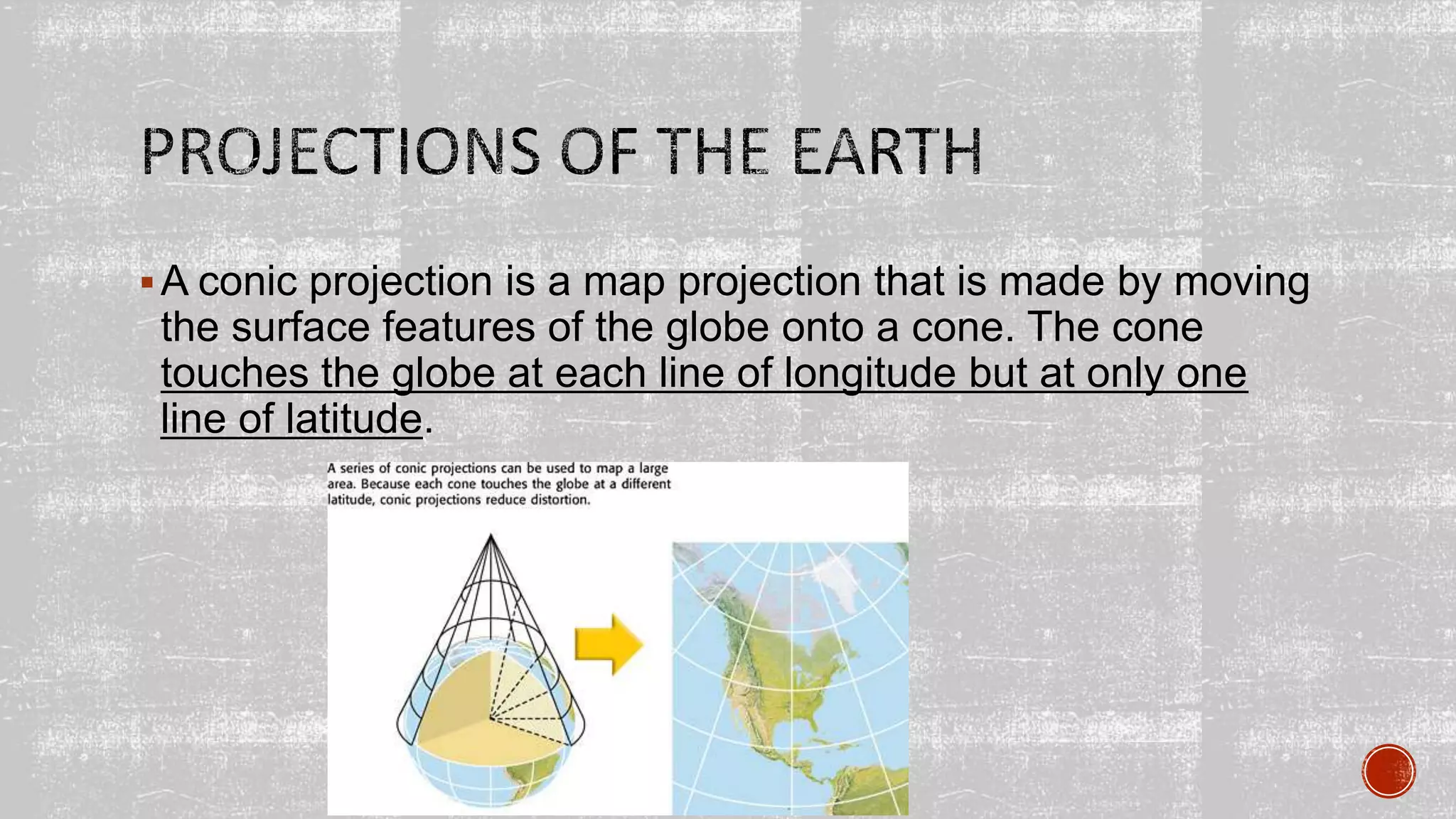 A conic projection is a map projection that is made by moving
the surface features of the globe onto a cone. The cone
touches the globe at each line of longitude but at only one
line of latitude.
 