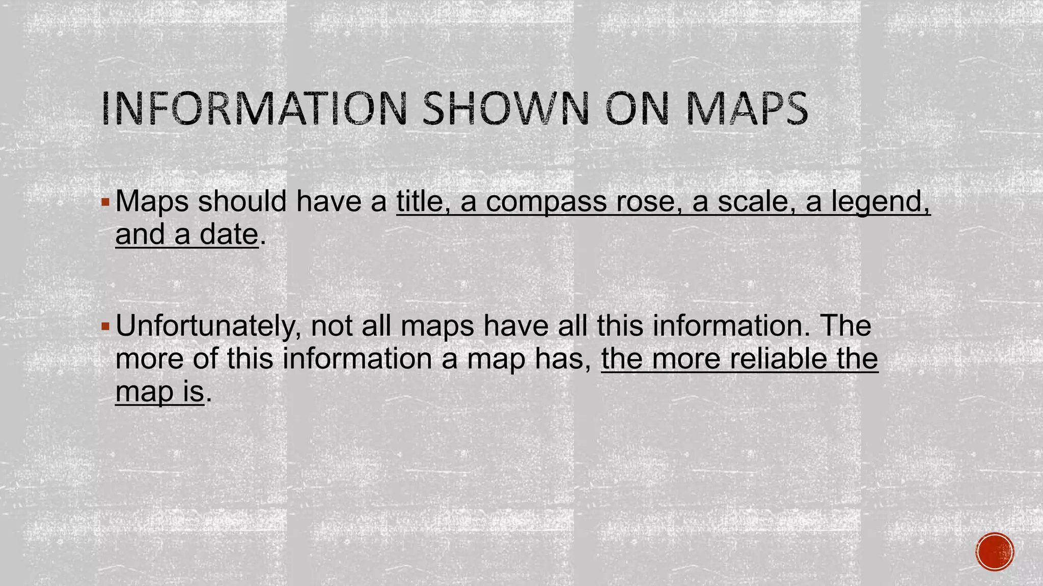 Maps should have a title, a compass rose, a scale, a legend,
and a date.
Unfortunately, not all maps have all this information. The
more of this information a map has, the more reliable the
map is.
 