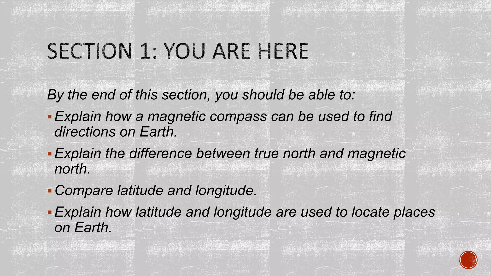 By the end of this section, you should be able to:
Explain how a magnetic compass can be used to find
directions on Earth.
Explain the difference between true north and magnetic
north.
Compare latitude and longitude.
Explain how latitude and longitude are used to locate places
on Earth.
 