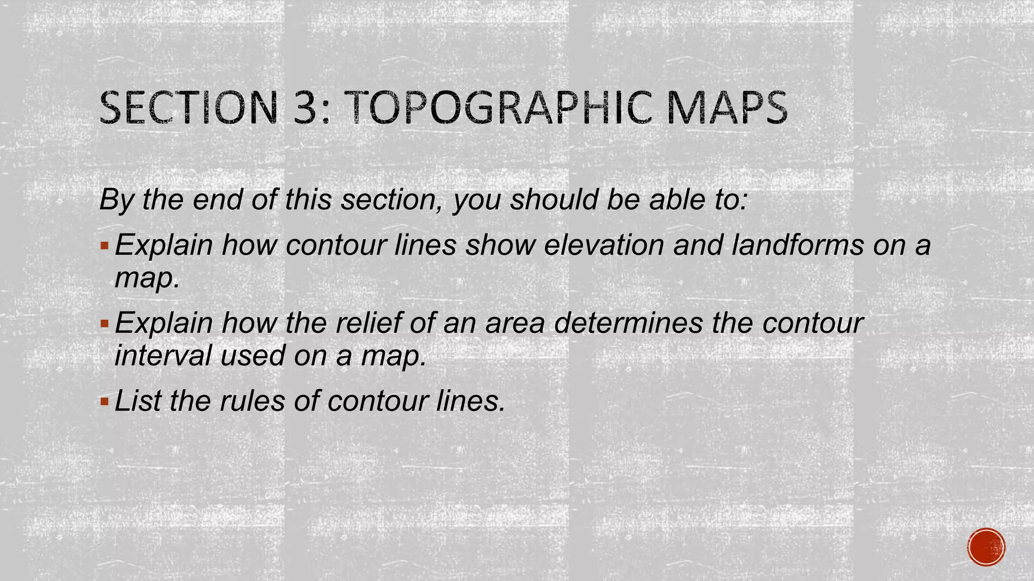 By the end of this section, you should be able to:
Explain how contour lines show elevation and landforms on a
map.
Explain how the relief of an area determines the contour
interval used on a map.
List the rules of contour lines.
 