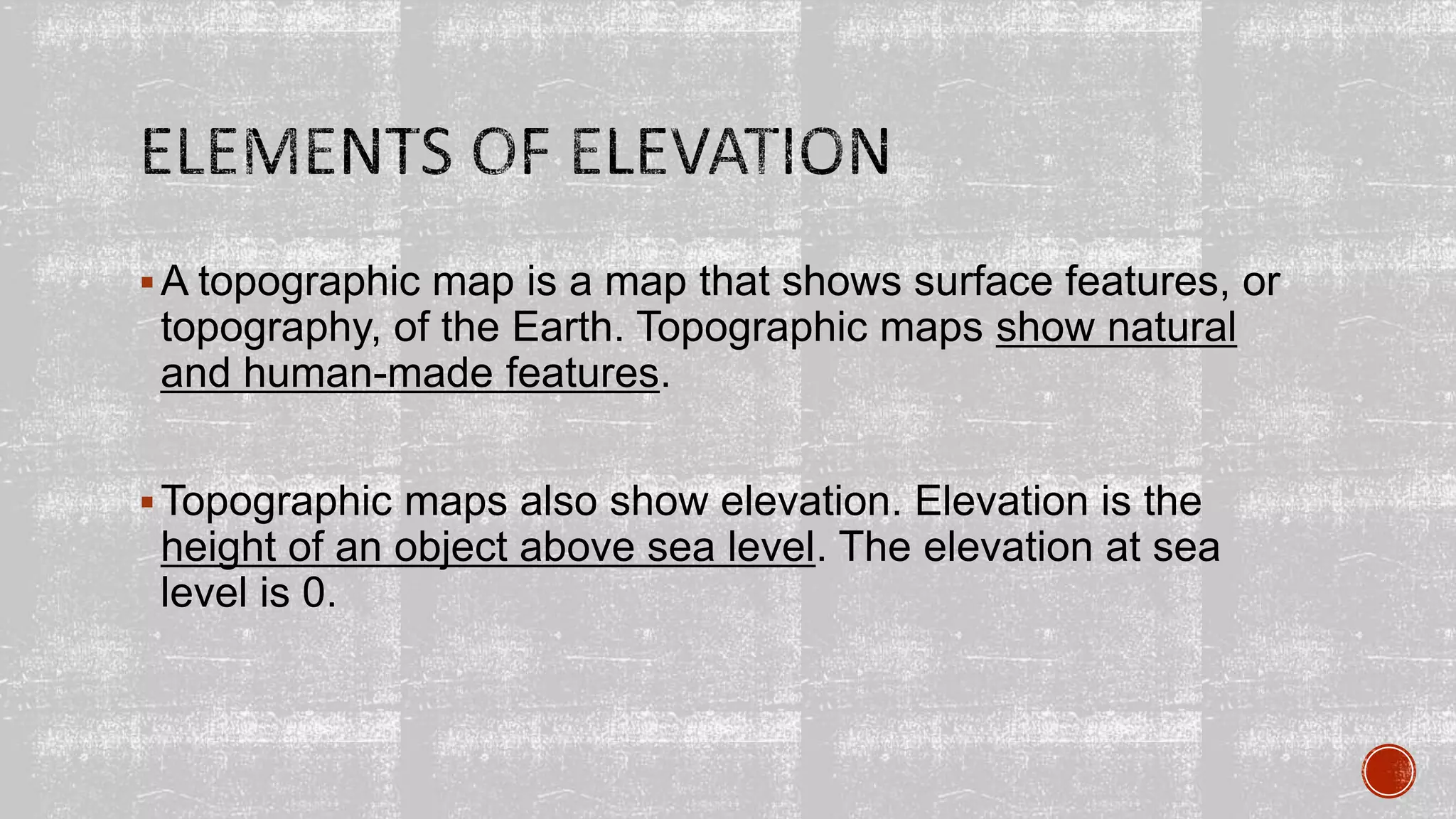 A topographic map is a map that shows surface features, or
topography, of the Earth. Topographic maps show natural
and human-made features.
Topographic maps also show elevation. Elevation is the
height of an object above sea level. The elevation at sea
level is 0.
 