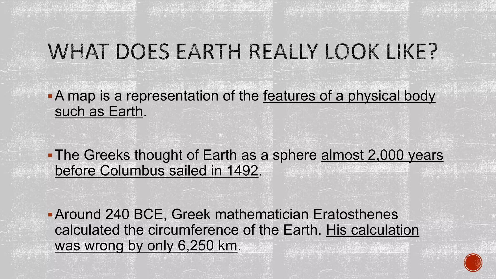 A map is a representation of the features of a physical body
such as Earth.
The Greeks thought of Earth as a sphere almost 2,000 years
before Columbus sailed in 1492.
Around 240 BCE, Greek mathematician Eratosthenes
calculated the circumference of the Earth. His calculation
was wrong by only 6,250 km.
 