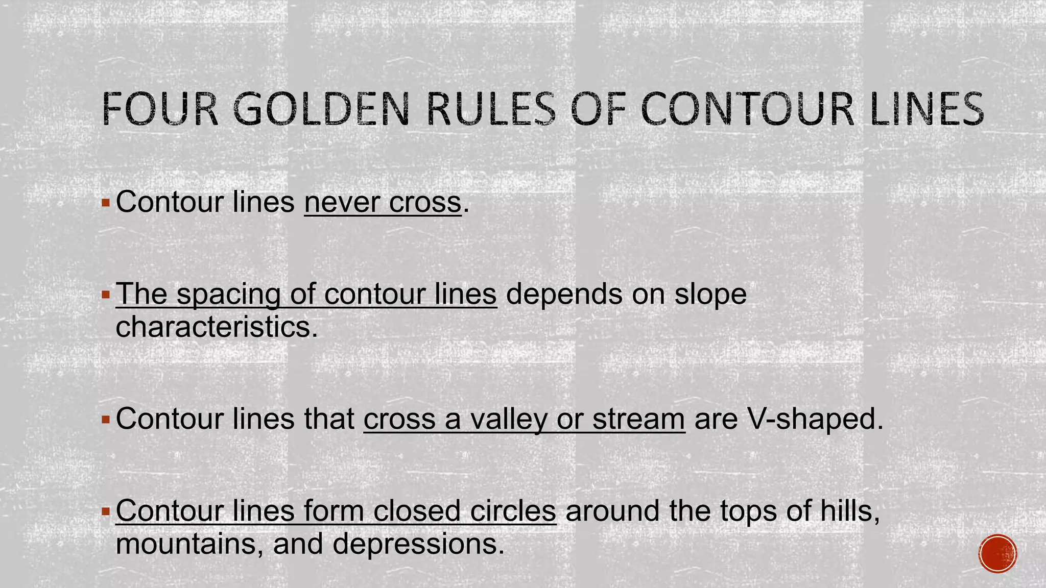 Contour lines never cross.
The spacing of contour lines depends on slope
characteristics.
Contour lines that cross a valley or stream are V-shaped.
Contour lines form closed circles around the tops of hills,
mountains, and depressions.
 