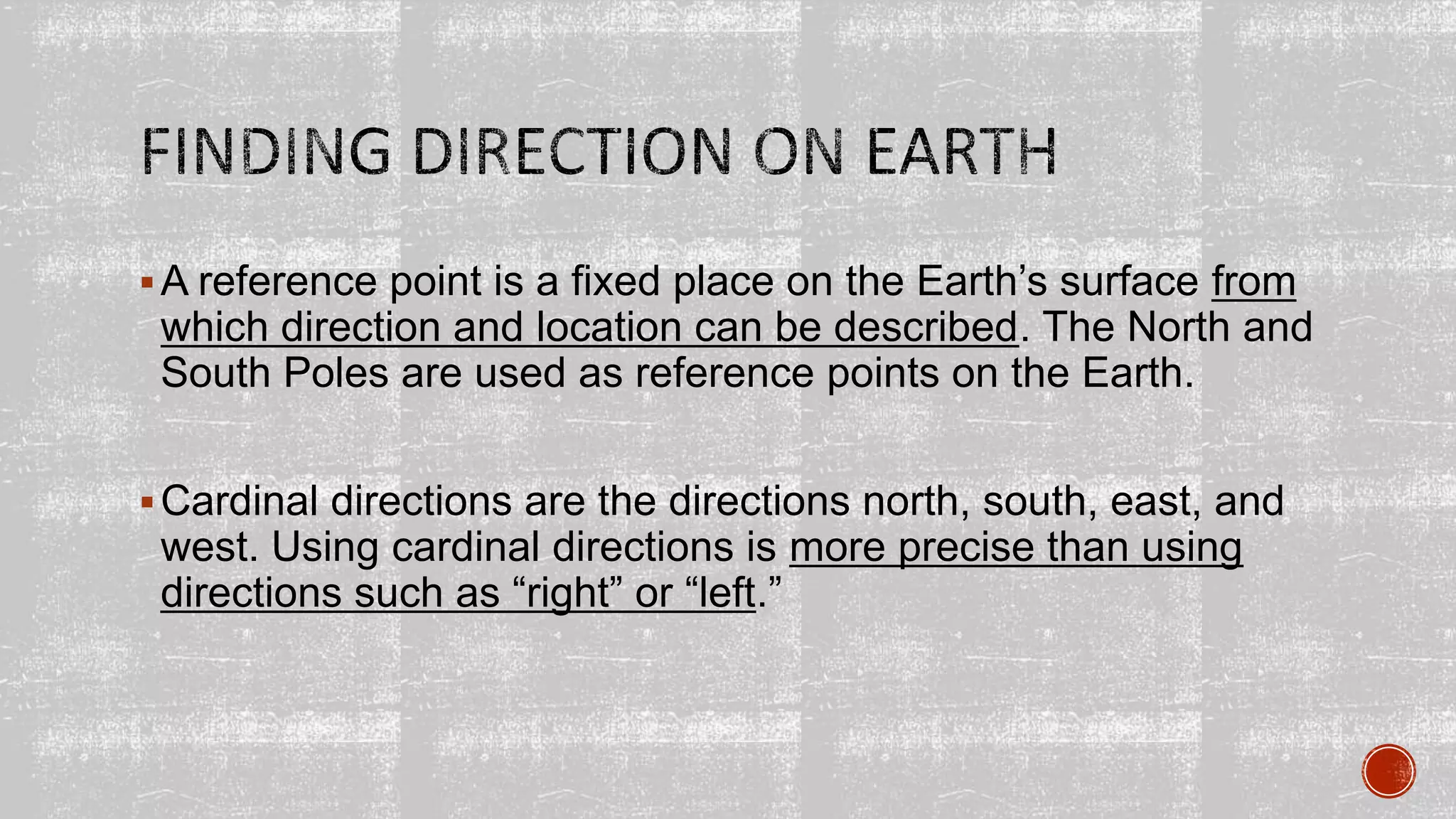 A reference point is a fixed place on the Earth’s surface from
which direction and location can be described. The North and
South Poles are used as reference points on the Earth.
Cardinal directions are the directions north, south, east, and
west. Using cardinal directions is more precise than using
directions such as “right” or “left.”
 