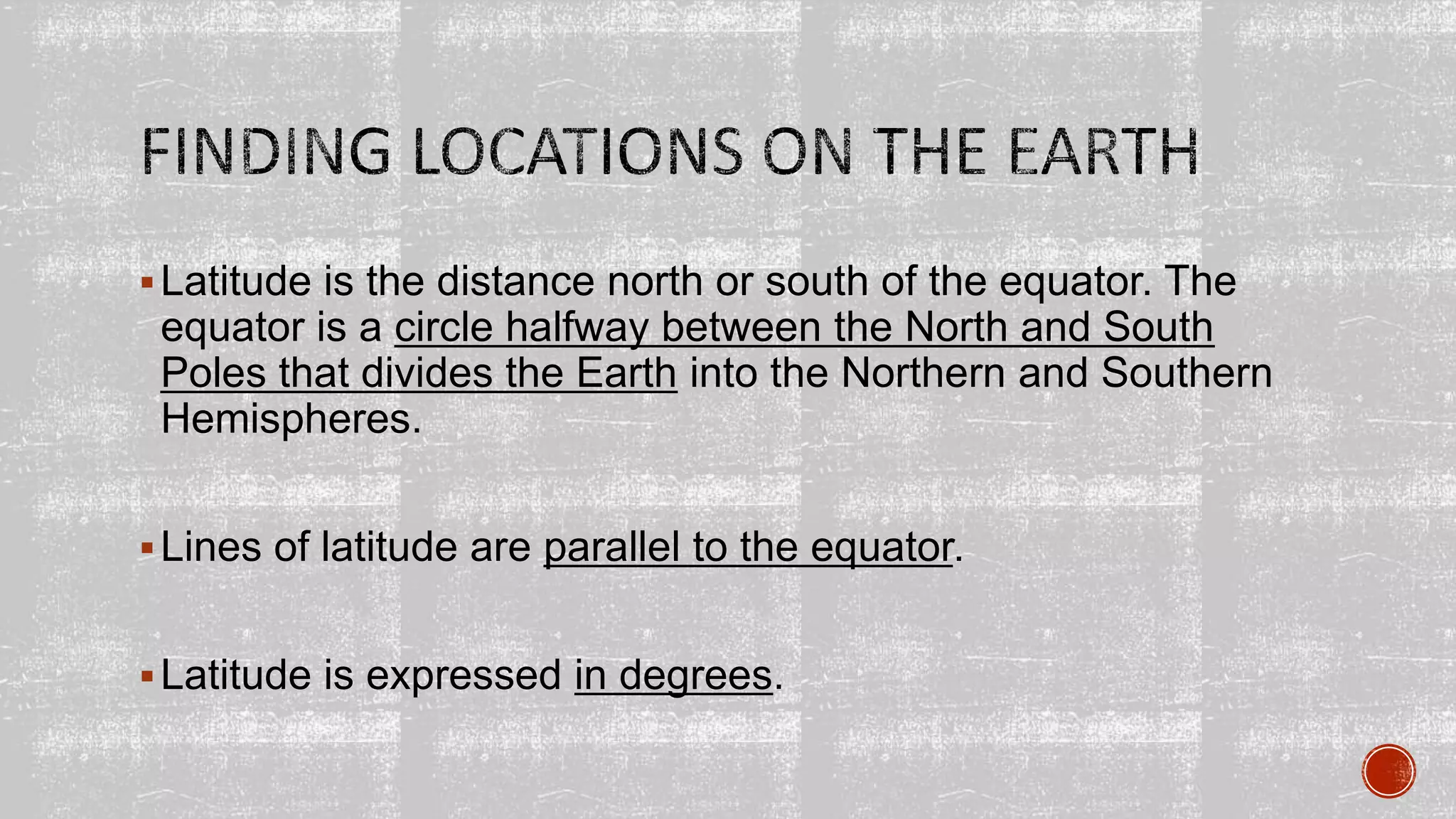 Latitude is the distance north or south of the equator. The
equator is a circle halfway between the North and South
Poles that divides the Earth into the Northern and Southern
Hemispheres.
Lines of latitude are parallel to the equator.
Latitude is expressed in degrees.
 