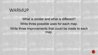 What is similar and what is different?
Write three possible uses for each map.
Write three improvements that could be made to each
map.
 