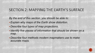 By the end of this section, you should be able to:
Explain why maps of the Earth show distortion.
Describe four types of map projections.
Identify five pieces of information that should be shown on a
map.
Describe four methods modern mapmakers use to make
accurate maps.
 