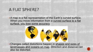 A map is a flat representation of the Earth’s curved surface.
When you move information from a curved surface to a flat
surface, you lose some accuracy.
Changes called distortions happen in shapes and sizes of
landmasses and oceans on map. Direction and distance can
also be distorted.
 