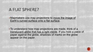 Mapmakers use map projections to move the image of
Earth’s curved surface onto a flat surface.
To understand how map projections are made, think of a
translucent globe that has a light inside. If you hold a piece of
paper against the globe, shadows of marks on the globe
appear on the paper.
 