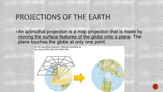 An azimuthal projection is a map projection that is made by
moving the surface features of the globe onto a plane. The
plane touches the globe at only one point.
 