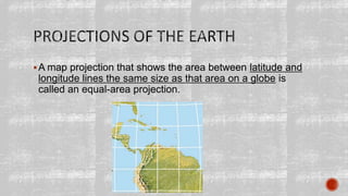A map projection that shows the area between latitude and
longitude lines the same size as that area on a globe is
called an equal-area projection.
 