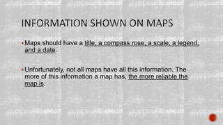 Maps should have a title, a compass rose, a scale, a legend,
and a date.
Unfortunately, not all maps have all this information. The
more of this information a map has, the more reliable the
map is.
 