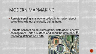 Remote sensing is a way to collect information about
something without physically being there.
Remote sensors on satellites gather data about energy
coming from Earth’s surface and send the data back to
receiving stations on Earth.
 