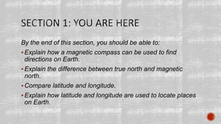 By the end of this section, you should be able to:
Explain how a magnetic compass can be used to find
directions on Earth.
Explain the difference between true north and magnetic
north.
Compare latitude and longitude.
Explain how latitude and longitude are used to locate places
on Earth.
 