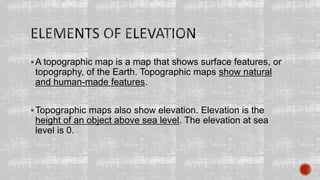 A topographic map is a map that shows surface features, or
topography, of the Earth. Topographic maps show natural
and human-made features.
Topographic maps also show elevation. Elevation is the
height of an object above sea level. The elevation at sea
level is 0.
 