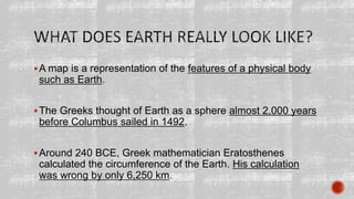 A map is a representation of the features of a physical body
such as Earth.
The Greeks thought of Earth as a sphere almost 2,000 years
before Columbus sailed in 1492.
Around 240 BCE, Greek mathematician Eratosthenes
calculated the circumference of the Earth. His calculation
was wrong by only 6,250 km.
 