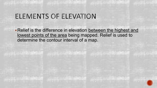 Relief is the difference in elevation between the highest and
lowest points of the area being mapped. Relief is used to
determine the contour interval of a map.
 