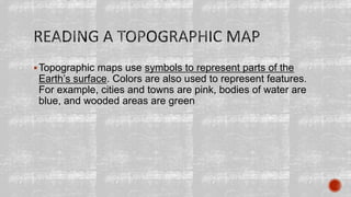 Topographic maps use symbols to represent parts of the
Earth’s surface. Colors are also used to represent features.
For example, cities and towns are pink, bodies of water are
blue, and wooded areas are green
 