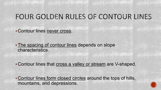 Contour lines never cross.
The spacing of contour lines depends on slope
characteristics.
Contour lines that cross a valley or stream are V-shaped.
Contour lines form closed circles around the tops of hills,
mountains, and depressions.
 
