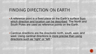 A reference point is a fixed place on the Earth’s surface from
which direction and location can be described. The North and
South Poles are used as reference points on the Earth.
Cardinal directions are the directions north, south, east, and
west. Using cardinal directions is more precise than using
directions such as “right” or “left.”
 