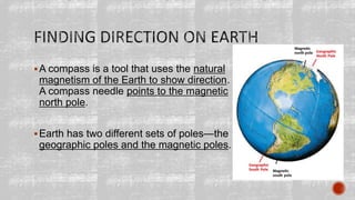A compass is a tool that uses the natural
magnetism of the Earth to show direction.
A compass needle points to the magnetic
north pole.
Earth has two different sets of poles—the
geographic poles and the magnetic poles.
 