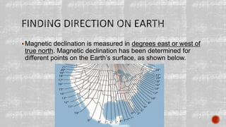 Magnetic declination is measured in degrees east or west of
true north. Magnetic declination has been determined for
different points on the Earth’s surface, as shown below.
 