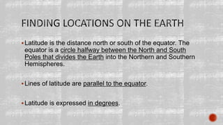 Latitude is the distance north or south of the equator. The
equator is a circle halfway between the North and South
Poles that divides the Earth into the Northern and Southern
Hemispheres.
Lines of latitude are parallel to the equator.
Latitude is expressed in degrees.
 