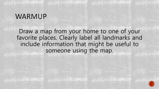 Draw a map from your home to one of your
favorite places. Clearly label all landmarks and
include information that might be useful to
someone using the map.
 