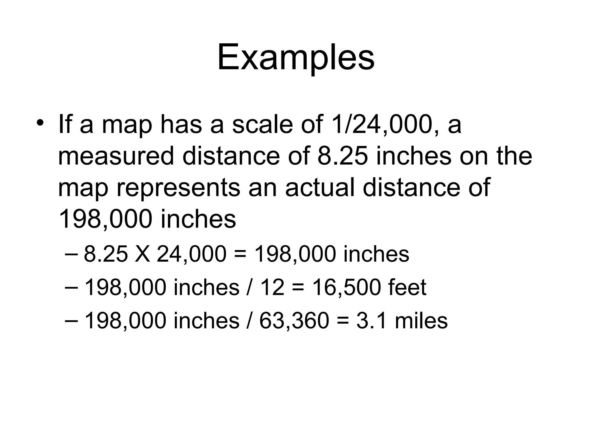 Examples If a map has a scale of 1/24,000, a measured distance of 8.25 inches on the map represents an actual distance of 198,000 inches 8.25 X 24,000 = 198,000 inches 198,000 inches / 12 = 16,500 feet 198,000 inches / 63,360 = 3.1 miles 