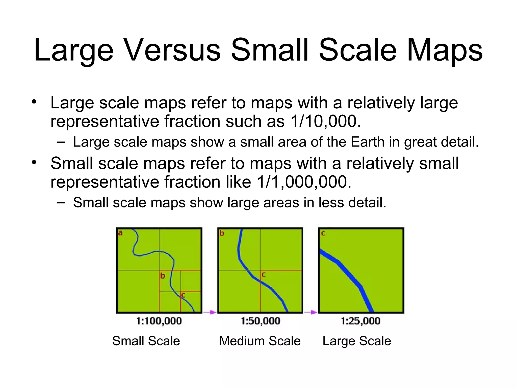 Large Versus Small Scale Maps Large scale maps refer to maps with a relatively large representative fraction such as 1/10,000. Large scale maps show a small area of the Earth in great detail. Small scale maps refer to maps with a relatively small representative fraction like 1/1,000,000. Small scale maps show large areas in less detail. Small Scale  Medium Scale  Large Scale 