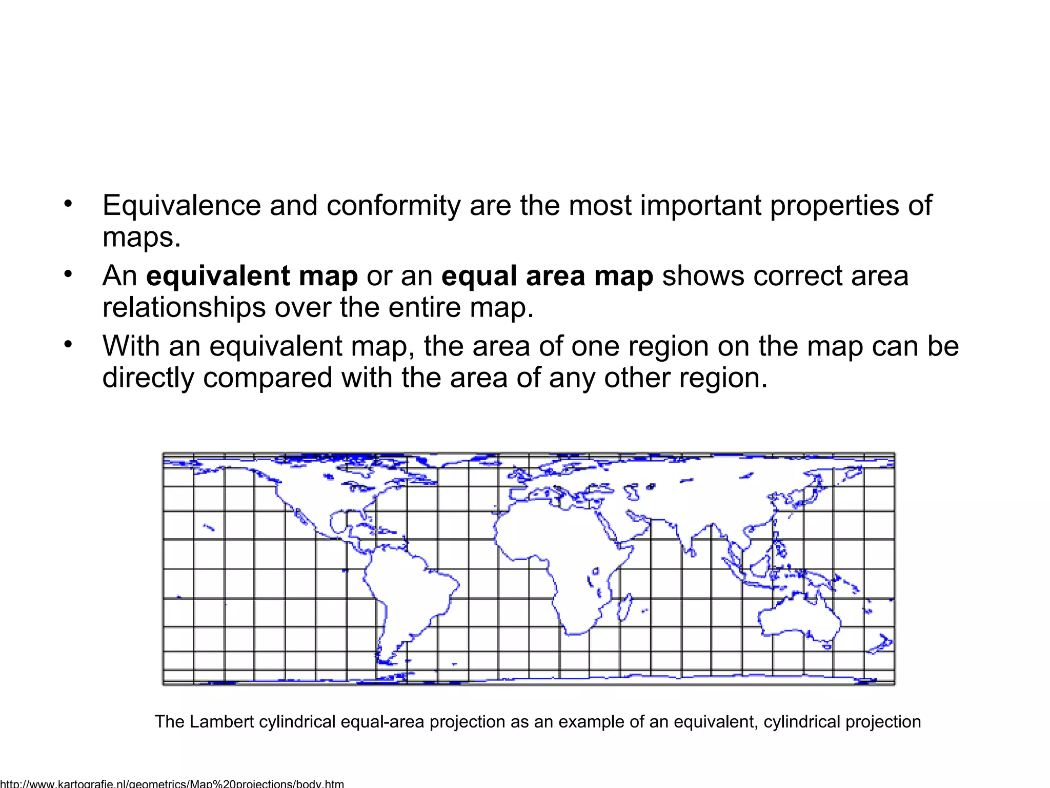 Equivalence and conformity are the most important properties of maps. An  equivalent map  or an  equal area map  shows correct area relationships over the entire map.  With an equivalent map, the area of one region on the map can be directly compared with the area of any other region. The Lambert cylindrical equal-area projection as an example of an equivalent, cylindrical projection   http://www.kartografie.nl/geometrics/Map%20projections/body.htm 